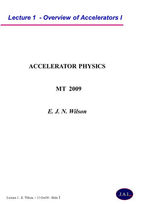 Lecture 1 - E. Wilson – 15-Oct09 - Slide 1 Lecture 1 - Overview of Accelerators I ACCELERATOR PHYSICS MT 2009 E. J. N. Wilson.