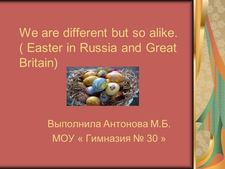 We are different but so alike. ( Easter in Russia and Great Britain) Выполнила Антонова М.Б. МОУ « Гимназия № 30 »