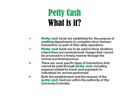 Petty Cash What is it?  Petty cash funds are established for the purpose of enabling departments to complete minor business transactions as part of their.