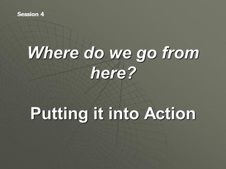 Where do we go from here? Putting it into Action Session 4.