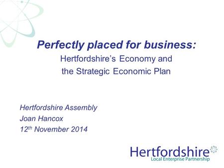 Perfectly placed for business: Hertfordshire’s Economy and the Strategic Economic Plan Hertfordshire Assembly Joan Hancox 12 th November 2014.