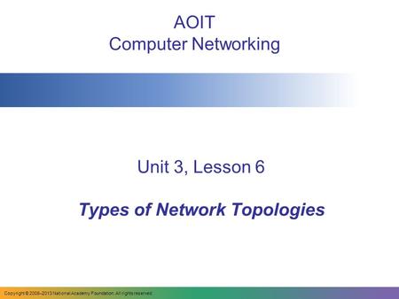 Unit 3, Lesson 6 Types of Network Topologies AOIT Computer Networking Copyright © 2008–2013 National Academy Foundation. All rights reserved.