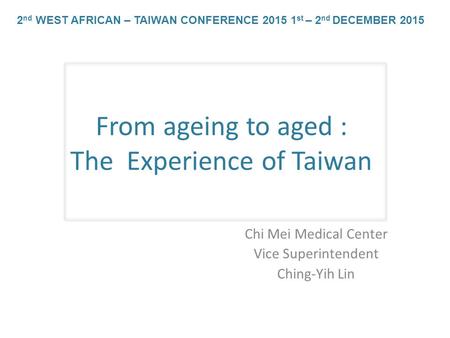 From ageing to aged : The Experience of Taiwan Chi Mei Medical Center Vice Superintendent Ching-Yih Lin 2 nd WEST AFRICAN – TAIWAN CONFERENCE 2015 1 st.