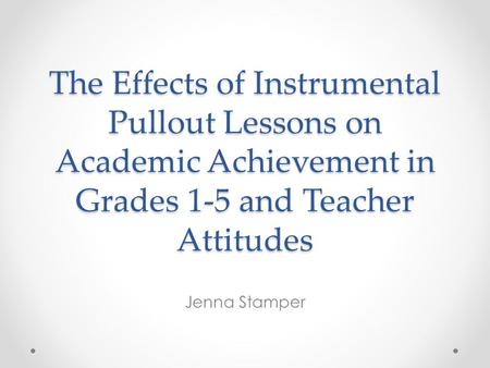 The Effects of Instrumental Pullout Lessons on Academic Achievement in Grades 1-5 and Teacher Attitudes Jenna Stamper.