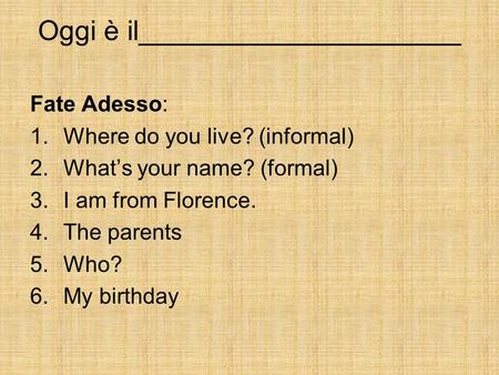 Oggi è il_____________________ Fate Adesso: 1.Where do you live? (informal) 2.Whats your name? (formal) 3.I am from Florence. 4.The parents 5.Who? 6.My.