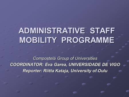 ADMINISTRATIVE STAFF MOBILITY PROGRAMME Compostela Group of Universities COORDINATOR: Eva Garea, UNIVERSIDADE DE VIGO Reporter: Riitta Kataja, University.