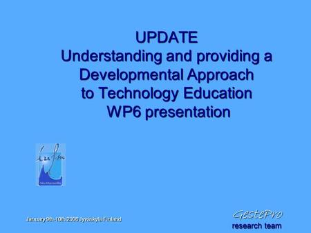 GestePro January 9th-10th 2006 Jyväskylä Finland UPDATE Understanding and providing a Developmental Approach to Technology Education WP6 presentation research.