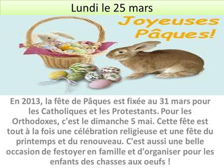 Lundi le 25 mars En 2013, la fête de Pâques est fixée au 31 mars pour les Catholiques et les Protestants. Pour les Orthodoxes, c'est le dimanche 5 mai.