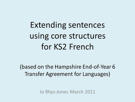 Extending sentences using core structures for KS2 French (based on the Hampshire End-of-Year 6 Transfer Agreement for Languages) Jo Rhys-Jones March.