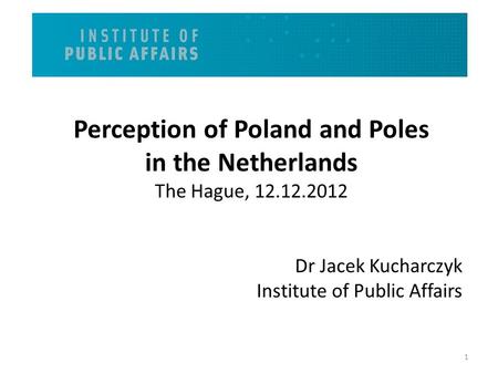 Perception of Poland and Poles in the Netherlands The Hague, 12.12.2012 Dr Jacek Kucharczyk Institute of Public Affairs 1.