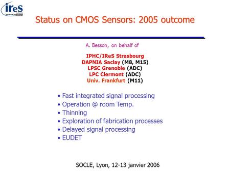 Status on CMOS Sensors: 2005 outcome A. Besson, on behalf of IPHC/IReS Strasbourg DAPNIA Saclay (M8, M15) LPSC Grenoble (ADC) LPC Clermont (ADC) Univ.