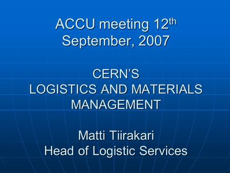 ACCU meeting 12 th September, 2007 CERNS LOGISTICS AND MATERIALS MANAGEMENT Matti Tiirakari Head of Logistic Services.