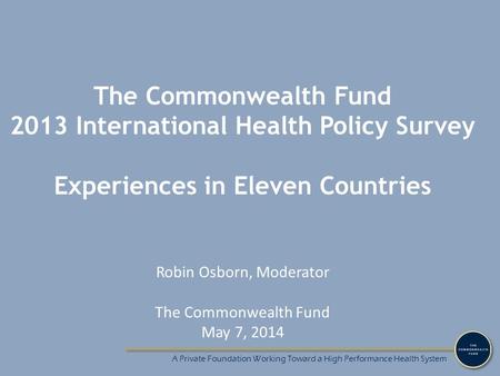 A Private Foundation Working Toward a High Performance Health System The Commonwealth Fund 2013 International Health Policy Survey Experiences in Eleven.