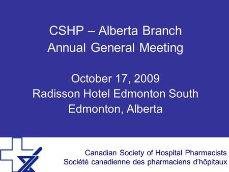 Canadian Society of Hospital Pharmacists Société canadienne des pharmaciens dhôpitaux CSHP – Alberta Branch Annual General Meeting October 17, 2009 Radisson.