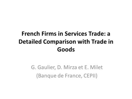 French Firms in Services Trade: a Detailed Comparison with Trade in Goods G. Gaulier, D. Mirza et E. Milet (Banque de France, CEPII)