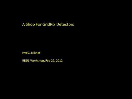 A Shop For GridPix Detectors HvdG, Nikhef RD51 Workshop, Feb 22, 2012.