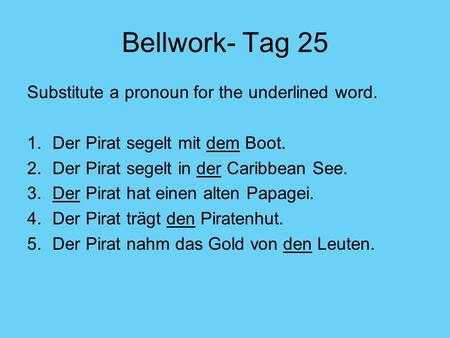 Bellwork- Tag 25 Substitute a pronoun for the underlined word. 1.Der Pirat segelt mit dem Boot. 2.Der Pirat segelt in der Caribbean See. 3.Der Pirat hat.