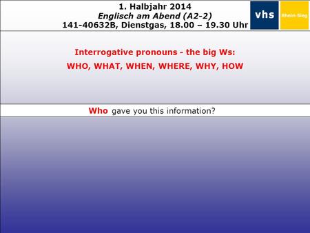 1. Halbjahr 2014 Englisch am Abend (A2-2) 141-40632B, Dienstgas, 18.00 – 19.30 Uhr Interrogative pronouns - the big Ws: WHO, WHAT, WHEN, WHERE, WHY, HOW.