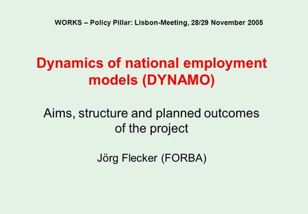 Dynamics of national employment models (DYNAMO) Aims, structure and planned outcomes of the project Jörg Flecker (FORBA) WORKS – Policy Pillar: Lisbon-Meeting,