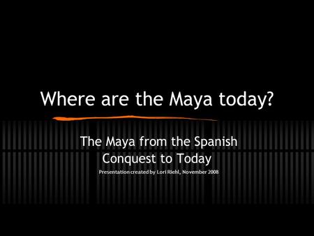 Where are the Maya today? The Maya from the Spanish Conquest to Today Presentation created by Lori Riehl, November 2008.