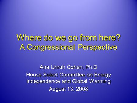 Where do we go from here? A Congressional Perspective Ana Unruh Cohen, Ph.D House Select Committee on Energy Independence and Global Warming August 13,