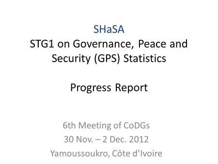 6th Meeting of CoDGs 30 Nov. – 2 Dec. 2012 Yamoussoukro, Côte dIvoire SHaSA STG1 on Governance, Peace and Security (GPS) Statistics Progress Report.