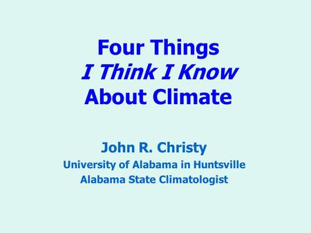 Four Things I Think I Know About Climate John R. Christy University of Alabama in Huntsville Alabama State Climatologist.