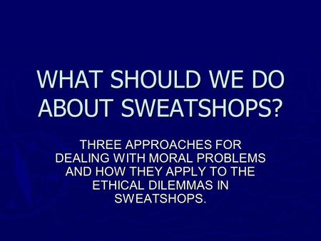 WHAT SHOULD WE DO ABOUT SWEATSHOPS? THREE APPROACHES FOR DEALING WITH MORAL PROBLEMS AND HOW THEY APPLY TO THE ETHICAL DILEMMAS IN SWEATSHOPS.