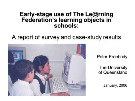 Early-stage use of The Federations learning objects in schools: A report of survey and case-study results Peter Freebody The University of Queensland.