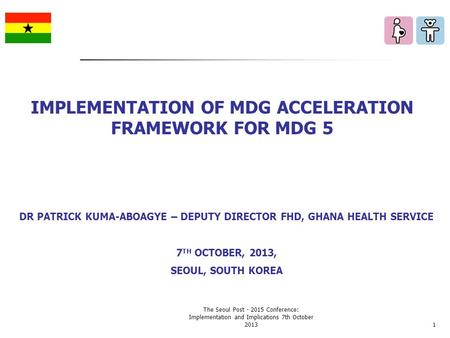 DR PATRICK KUMA-ABOAGYE – DEPUTY DIRECTOR FHD, GHANA HEALTH SERVICE 7 TH OCTOBER, 2013, SEOUL, SOUTH KOREA IMPLEMENTATION OF MDG ACCELERATION FRAMEWORK.