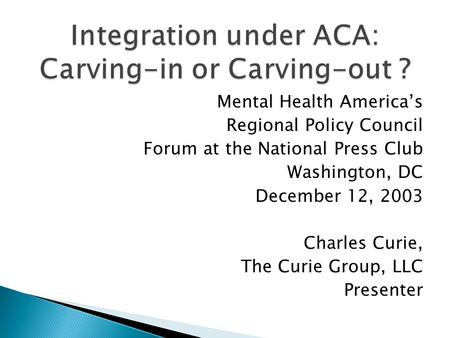 Mental Health Americas Regional Policy Council Forum at the National Press Club Washington, DC December 12, 2003 Charles Curie, The Curie Group, LLC Presenter.