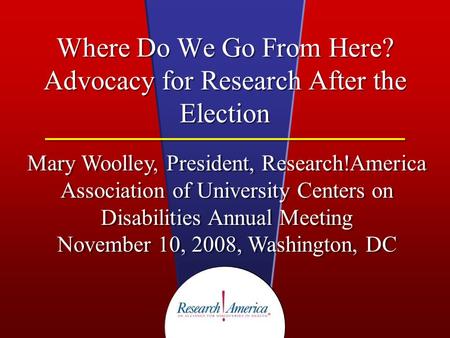 Where Do We Go From Here? Advocacy for Research After the Election Mary Woolley, President, Research!America Association of University Centers on Disabilities.