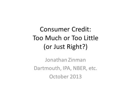 Consumer Credit: Too Much or Too Little (or Just Right?) Jonathan Zinman Dartmouth, IPA, NBER, etc. October 2013.