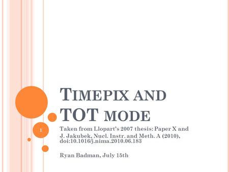 T IMEPIX AND TOT MODE Taken from Lloparts 2007 thesis: Paper X and J. Jakubek, Nucl. Instr. and Meth. A (2010), doi:10.1016/j.nima.2010.06.183 Ryan Badman,