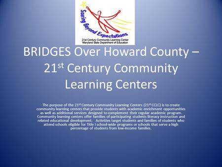 BRIDGES Over Howard County – 21 st Century Community Learning Centers The purpose of the 21 st Century Community Learning Centers (21 st CCLC) is to create.