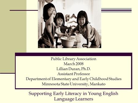 Supporting Early Literacy in Young English Language Learners Public Library Association March 2008 Lillian Duran, Ph.D. Assistant Professor Department.