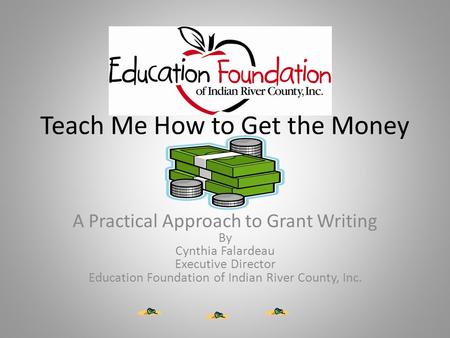 Teach Me How to Get the Money A Practical Approach to Grant Writing By Cynthia Falardeau Executive Director Education Foundation of Indian River County,