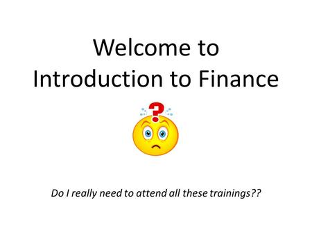 Welcome to Introduction to Finance Do I really need to attend all these trainings??