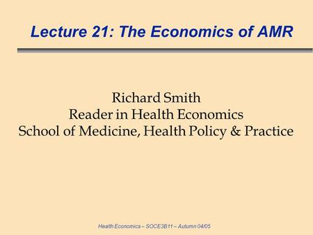 Health Economics – SOCE3B11 – Autumn 04/05 Lecture 21: The Economics of AMR Richard Smith Reader in Health Economics School of Medicine, Health Policy.