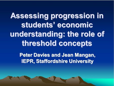 Assessing progression in students economic understanding: the role of threshold concepts Peter Davies and Jean Mangan, IEPR, Staffordshire University.