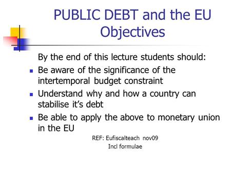 PUBLIC DEBT and the EU Objectives By the end of this lecture students should: Be aware of the significance of the intertemporal budget constraint Understand.