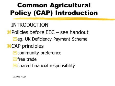 Common Agricultural Policy (CAP) Introduction INTRODUCTION zPolicies before EEC – see handout yeg. UK Deficiency Payment Scheme zCAP principles ycommunity.