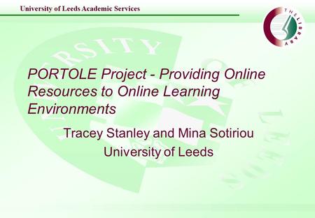 University of Leeds Academic Services PORTOLE Project - Providing Online Resources to Online Learning Environments Tracey Stanley and Mina Sotiriou University.