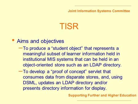 Joint Information Systems Committee Supporting Further and Higher Education TISR Aims and objectives – To produce a student object that represents a meaningful.