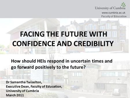 Faculty of Educatio n Dr Samantha Twiselton, Executive Dean, Faculty of Education, University of Cumbria March 2011 FACING THE FUTURE WITH CONFIDENCE AND.