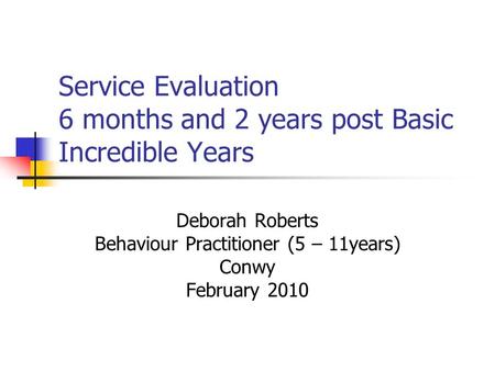 Service Evaluation 6 months and 2 years post Basic Incredible Years Deborah Roberts Behaviour Practitioner (5 – 11years) Conwy February 2010.