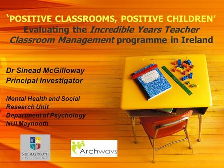 POSITIVE CLASSROOMS, POSITIVE CHILDREN Evaluating the Incredible Years Teacher Classroom Management programme in Ireland Dr Sinead McGilloway Principal.