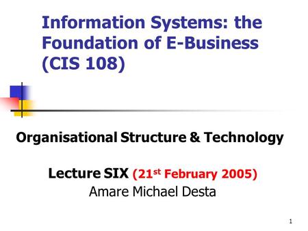 1 Information Systems: the Foundation of E-Business (CIS 108) Organisational Structure & Technology Lecture SIX (21 st February 2005) Amare Michael Desta.