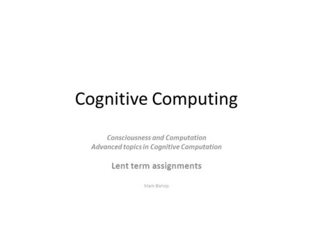 Cognitive Computing Consciousness and Computation Advanced topics in Cognitive Computation Lent term assignments Mark Bishop.