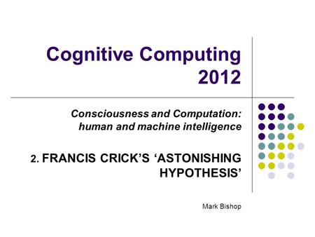 Cognitive Computing 2012 Consciousness and Computation: human and machine intelligence 2. FRANCIS CRICKS ASTONISHING HYPOTHESIS Mark Bishop.